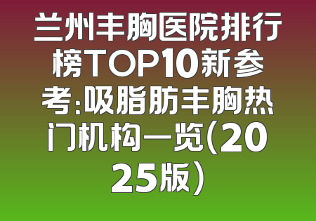 兰州丰胸医院排行榜TOP10新参考：吸脂肪丰胸热门机构一览（2025版）