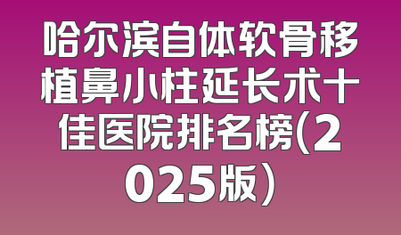 哈尔滨自体软骨移植鼻小柱延长术十佳医院排名榜（2025版）