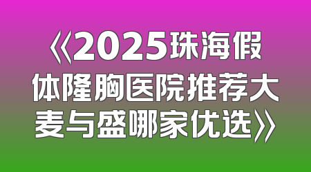 《2025珠海假体隆胸医院推荐大麦与盛哪家优选》