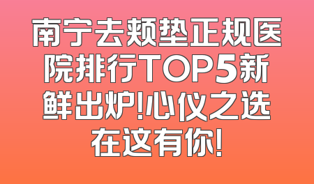 南宁去颊垫正规医院排行TOP5新鲜出炉！心仪之选在这有你！