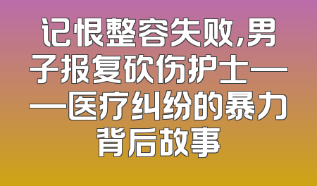 记恨整容失败，男子报复砍伤护士——医疗纠纷的暴力背后故事