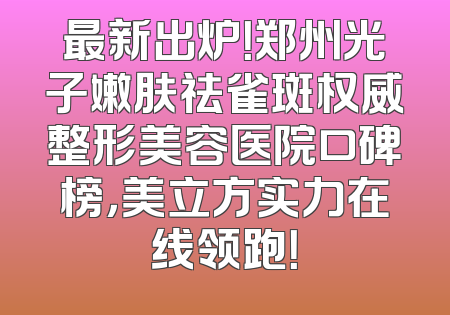 最新出炉！郑州光子嫩肤祛雀斑权威整形美容医院口碑榜，美立方实力在线领跑！