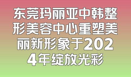 东莞玛丽亚中韩整形美容中心重塑美丽新形象于2024年绽放光彩
