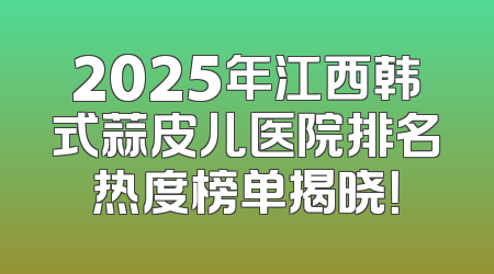 2025年江西韩式蒜皮儿医院排名热度榜单揭晓！