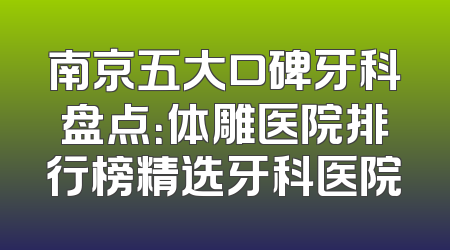 南京五大口碑牙科盘点：体雕医院排行榜精选牙科医院