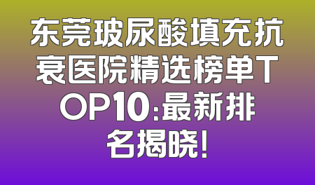东莞玻尿酸填充抗衰医院精选榜单TOP10：最新排名揭晓！