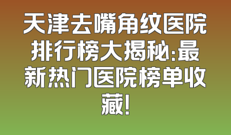 天津去嘴角纹医院排行榜大揭秘：最新热门医院榜单收藏！