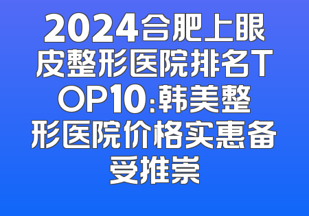 2024合肥上眼皮整形医院排名TOP10：韩美整形医院价格实惠备受推崇