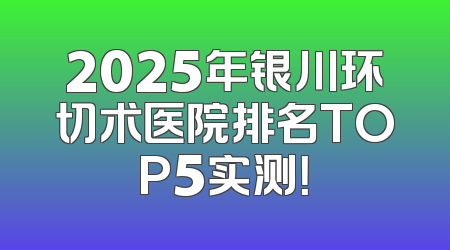 2025年银川环切术医院排名TOP5实测！