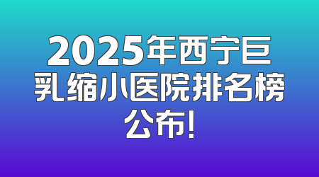 2025年西宁巨乳缩小医院排名榜公布！