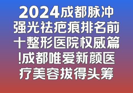 2024成都脉冲强光祛疤痕排名前十整形医院权威篇！成都唯爱新颜医疗美容拔得头筹