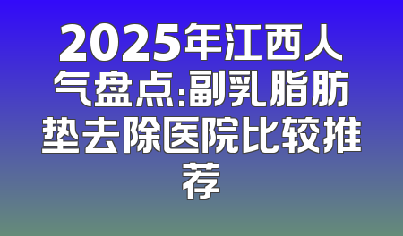 2025年江西人气盘点：副乳脂肪垫去除医院比较推荐