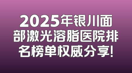2025年银川面部激光溶脂医院排名榜单权威分享！