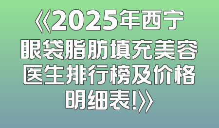《2025年西宁眼袋脂肪填充美容医生排行榜及价格明细表！》