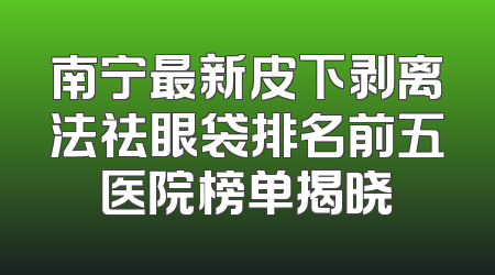 南宁最新皮下剥离法祛眼袋排名前五医院榜单揭晓