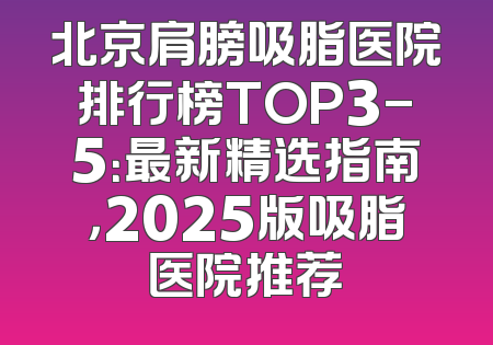 北京肩膀吸脂医院排行榜TOP3-5：最新精选指南，2025版吸脂医院推荐