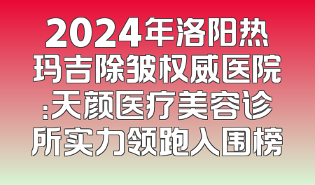2024年洛阳热玛吉除皱权威医院：天颜医疗美容诊所实力领跑入围榜