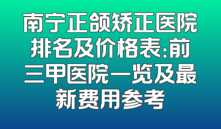南宁正颌矫正医院排名及价格表：前三甲医院一览及最新费用参考