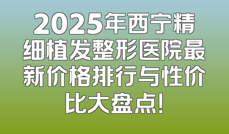 2025年西宁精细植发整形医院最新价格排行与性价比大盘点！