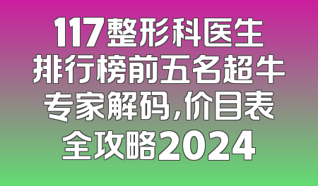 117整形科医生排行榜前五名超牛专家解码，价目表全攻略2024