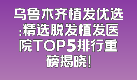 乌鲁木齐植发优选：精选脱发植发医院TOP5排行重磅揭晓！