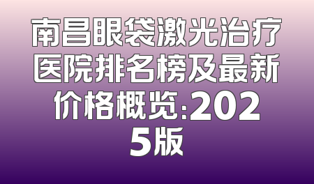 南昌眼袋激光治疗医院排名榜及最新价格概览：2025版