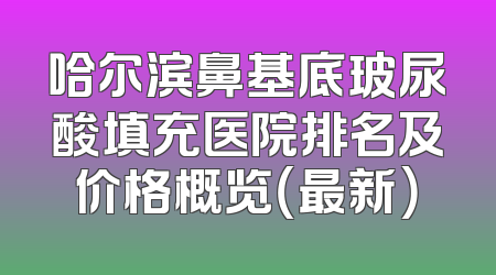 哈尔滨鼻基底玻尿酸填充医院排名及价格概览（最新）
