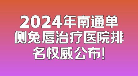 2024年南通单侧兔唇治疗医院排名权威公布！