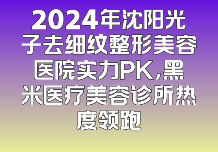 2024年沈阳光子去细纹整形美容医院实力PK，黑米医疗美容诊所热度领跑