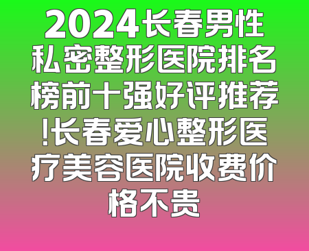 2024长春男性私密整形医院排名榜前十强好评推荐！长春爱心整形医疗美容医院收费价格不贵