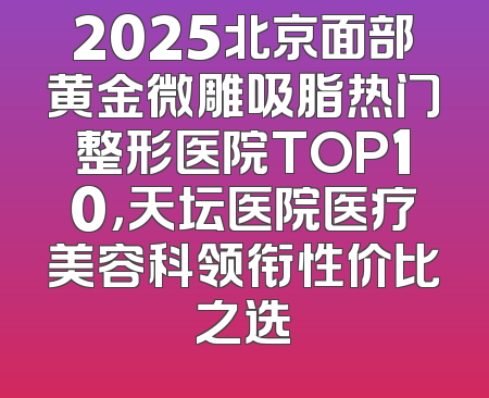 2025北京面部黄金微雕吸脂热门整形医院TOP10，天坛医院医疗美容科领衔性价比之选