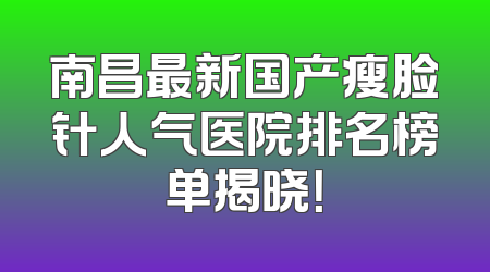 南昌最新国产瘦脸针人气医院排名榜单揭晓！