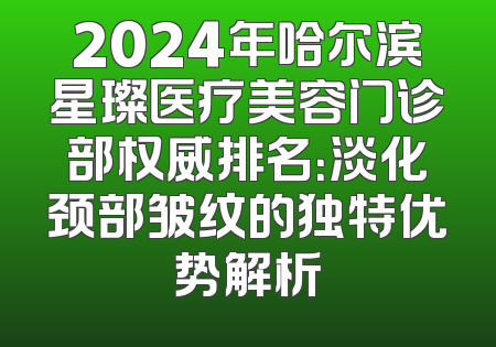2024年哈尔滨星璨医疗美容门诊部权威排名：淡化颈部皱纹的独特优势解析