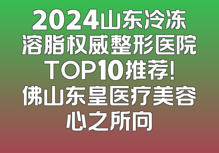 2024山东冷冻溶脂权威整形医院TOP10推荐！佛山东皇医疗美容心之所向