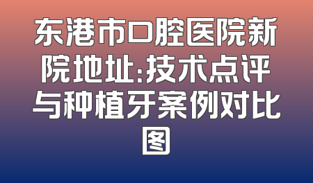 东港市口腔医院新院地址：技术点评与种植牙案例对比图
