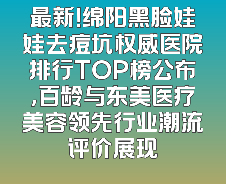 最新！绵阳黑脸娃娃去痘坑权威医院排行TOP榜公布，百龄与东美医疗美容领先行业潮流评价展现