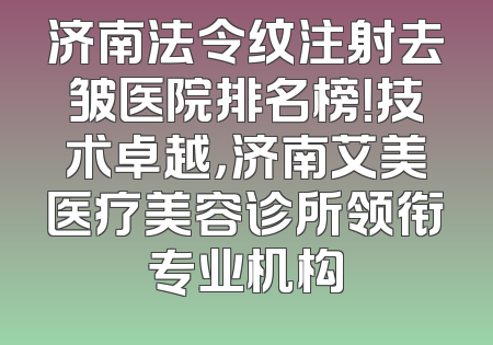 济南法令纹注射去皱医院排名榜！技术卓越，济南艾美医疗美容诊所领衔专业机构