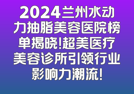 2024兰州水动力抽脂美容医院榜单揭晓！超美医疗美容诊所引领行业影响力潮流！