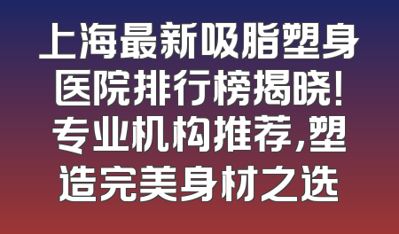 上海最新吸脂塑身医院排行榜揭晓！专业机构推荐，塑造完美身材之选