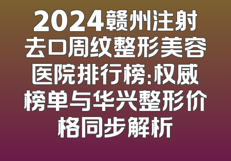 2024赣州注射去口周纹整形美容医院排行榜：权威榜单与华兴整形价格同步解析