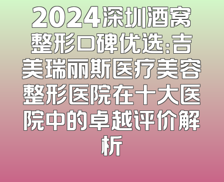 2024深圳酒窝整形口碑优选：吉美瑞丽斯医疗美容整形医院在十大医院中的卓越评价解析