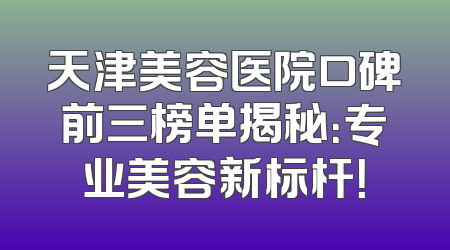 天津美容医院口碑前三榜单揭秘：专业美容新标杆！