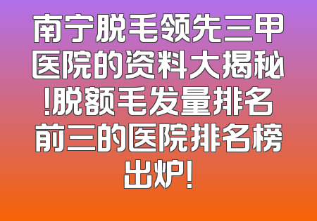 南宁脱毛领先三甲医院的资料大揭秘！脱额毛发量排名前三的医院排名榜出炉！