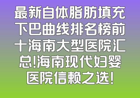 最新自体脂肪填充下巴曲线排名榜前十海南大型医院汇总！海南现代妇婴医院信赖之选！