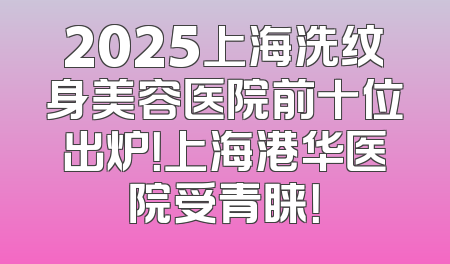 2025上海洗纹身美容医院前十位出炉！上海港华医院受青睐！