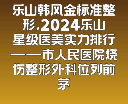 乐山韩风金标准整形，2024乐山星级医美实力排行——市人民医院烧伤整形外科位列前茅