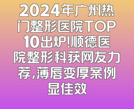 2024年广州热门整形医院TOP10出炉！顺德医院整形科获网友力荐，薄唇变厚案例显佳效