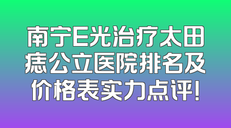 南宁E光治疗太田痣公立医院排名及价格表实力点评!