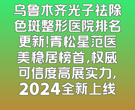 乌鲁木齐光子祛除色斑整形医院排名更新！青松星范医美稳居榜首，权威可信度高展实力，2024全新上线
