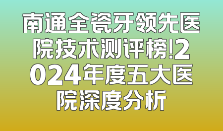南通全瓷牙领先医院技术测评榜！2024年度五大医院深度分析